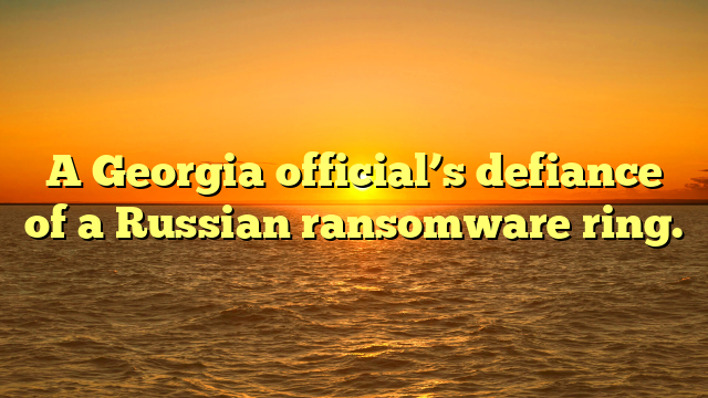 A Georgia official’s defiance of a Russian ransomware ring.