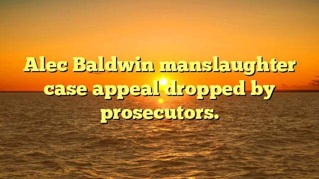 Alec Baldwin manslaughter case appeal dropped by prosecutors.