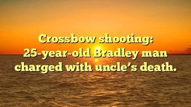 Crossbow shooting: 25-year-old Bradley man charged with uncle’s death.