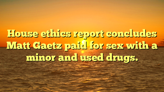 House ethics report concludes Matt Gaetz paid for sex with a minor and used drugs.