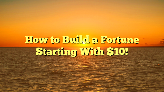 How to Build a Fortune Starting With $10!