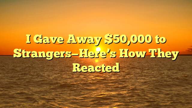 I Gave Away $50,000 to Strangers—Here’s How They Reacted