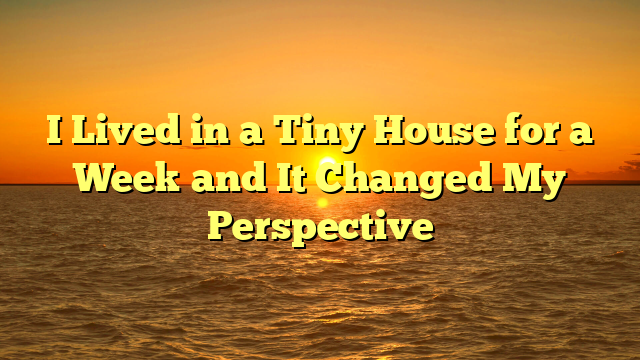 I Lived in a Tiny House for a Week and It Changed My Perspective