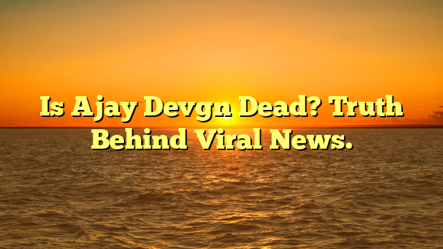 Is Ajay Devgn Dead? Truth Behind Viral News.