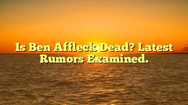 Is Ben Affleck Dead? Latest Rumors Examined.
