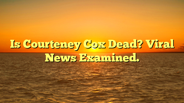 Is Courteney Cox Dead? Viral News Examined.