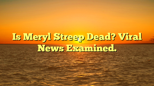Is Meryl Streep Dead? Viral News Examined.