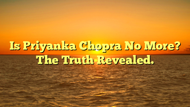 Is Priyanka Chopra No More? The Truth Revealed.