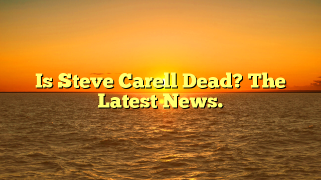 Is Steve Carell Dead? The Latest News.