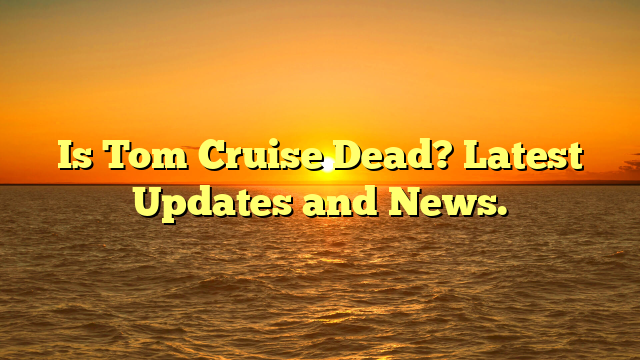 Is Tom Cruise Dead? Latest Updates and News.