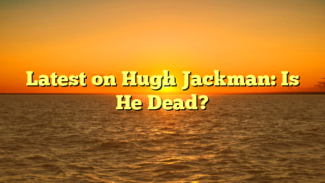 Latest on Hugh Jackman: Is He Dead?