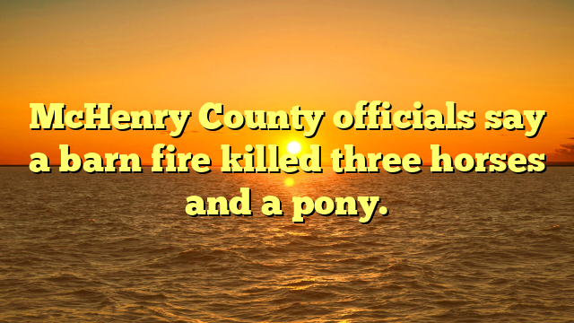 McHenry County officials say a barn fire killed three horses and a pony.