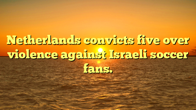 Netherlands convicts five over violence against Israeli soccer fans.