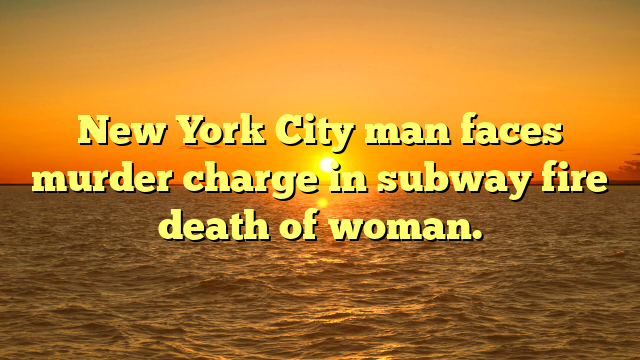 New York City man faces murder charge in subway fire death of woman.