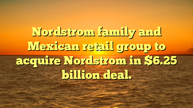 Nordstrom family and Mexican retail group to acquire Nordstrom in $6.25 billion deal.