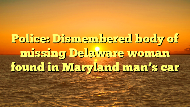 Police: Dismembered body of missing Delaware woman found in Maryland man’s car