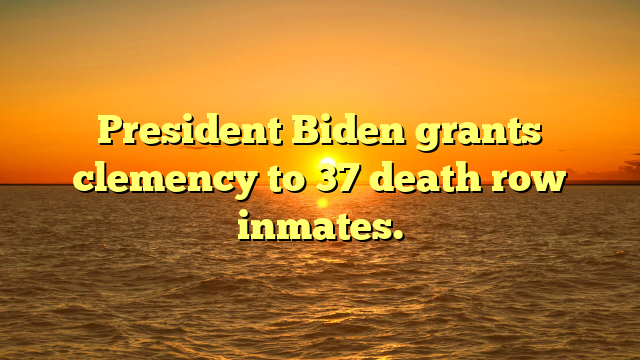 President Biden grants clemency to 37 death row inmates.