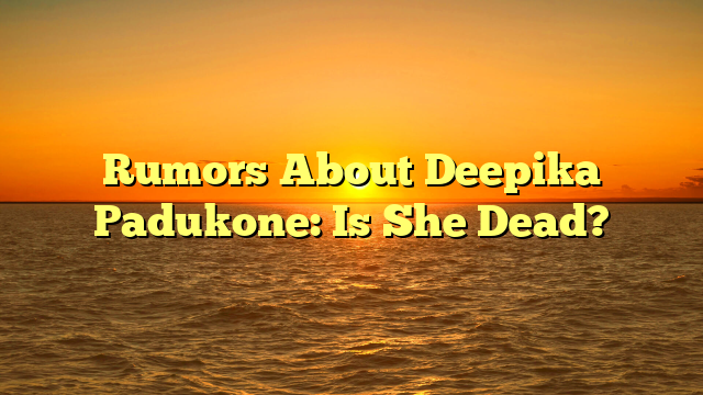 Rumors About Deepika Padukone: Is She Dead?