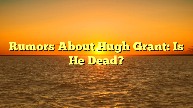 Rumors About Hugh Grant: Is He Dead?