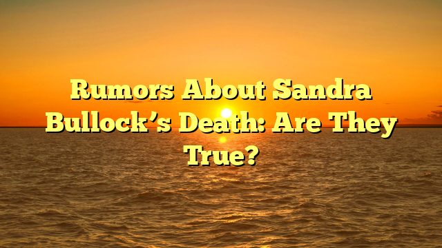 Rumors About Sandra Bullock’s Death: Are They True?