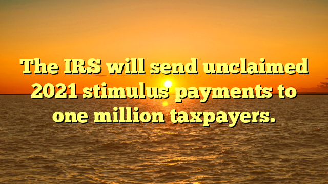 The IRS will send unclaimed 2021 stimulus payments to one million taxpayers.