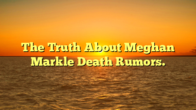 The Truth About Meghan Markle Death Rumors.