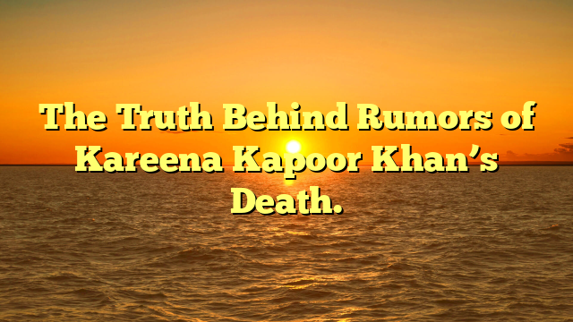 The Truth Behind Rumors of Kareena Kapoor Khan’s Death.