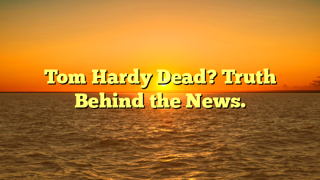 Tom Hardy Dead? Truth Behind the News.