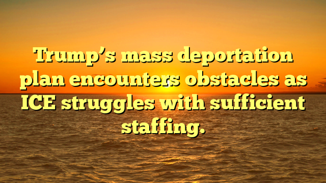 Trump’s mass deportation plan encounters obstacles as ICE struggles with sufficient staffing.