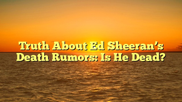 Truth About Ed Sheeran’s Death Rumors: Is He Dead?