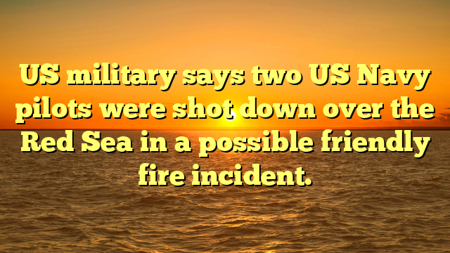 US military says two US Navy pilots were shot down over the Red Sea in a possible friendly fire incident.