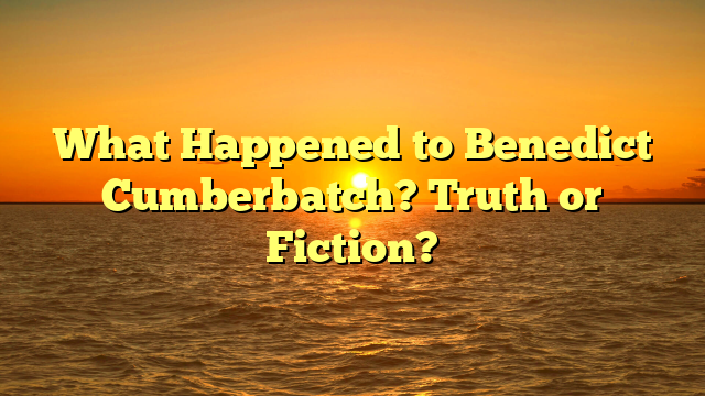 What Happened to Benedict Cumberbatch? Truth or Fiction?