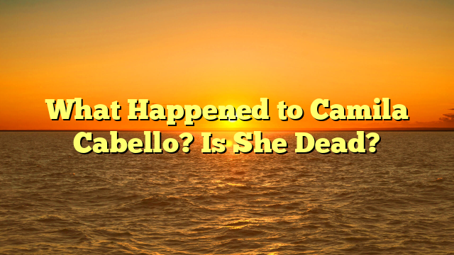 What Happened to Camila Cabello? Is She Dead?