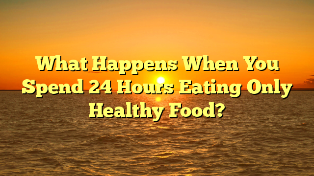 What Happens When You Spend 24 Hours Eating Only Healthy Food?